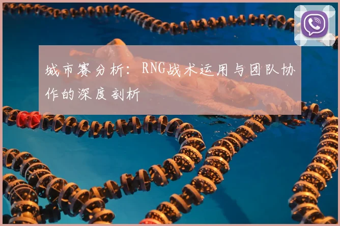 城市赛分析：RNG战术运用与团队协作的深度剖析