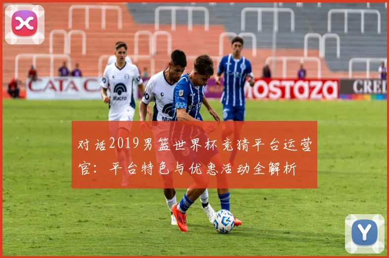 对话2019男篮世界杯竞猜平台运营官：平台特色与优惠活动全解析