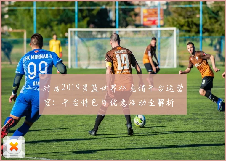 对话2019男篮世界杯竞猜平台运营官：平台特色与优惠活动全解析