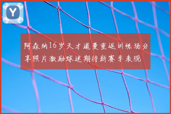 阿森纳16岁天才道曼重返训练场分享照片激励球迷期待新赛季表现