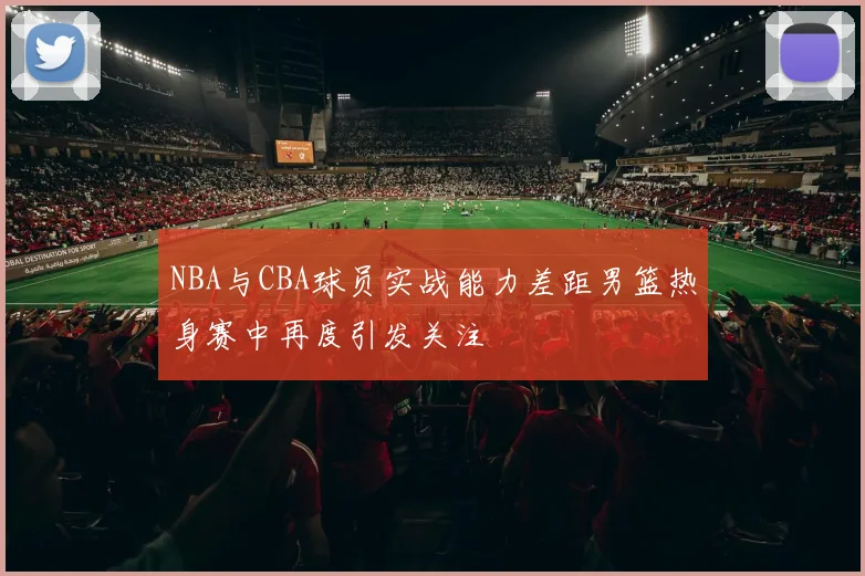 NBA与CBA球员实战能力差距男篮热身赛中再度引发关注