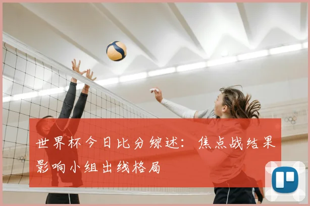 世界杯今日比分综述：焦点战结果影响小组出线格局