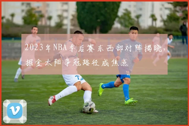 2023年NBA季后赛东西部对阵揭晓，掘金太阳争冠路径成焦点