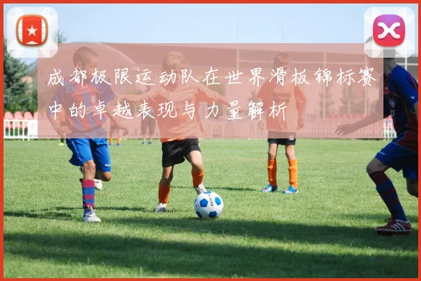 成都极限运动队在世界滑板锦标赛中的卓越表现与力量解析