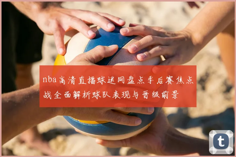 nba高清直播球迷网盘点季后赛焦点战全面解析球队表现与晋级前景