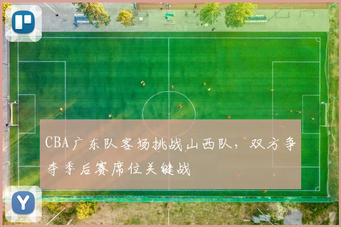 CBA广东队客场挑战山西队,双方争夺季后赛席位关键战