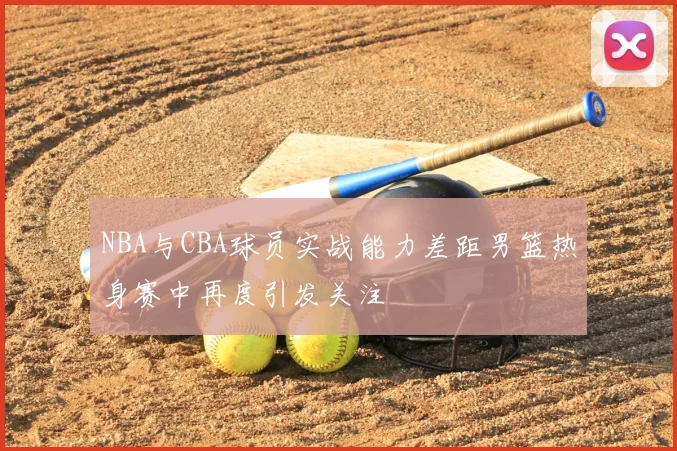NBA与CBA球员实战能力差距男篮热身赛中再度引发关注