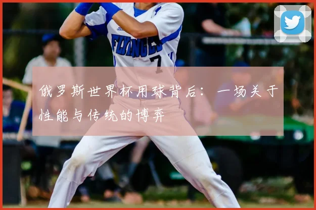 俄罗斯世界杯用球背后:一场关于性能与传统的博弈