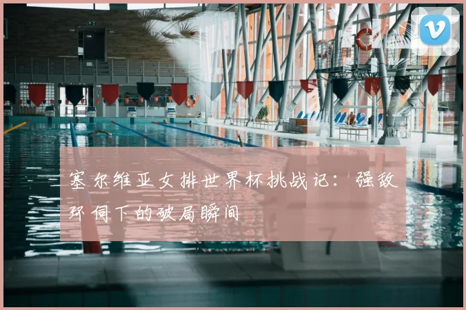 塞尔维亚女排世界杯挑战记：强敌环伺下的破局瞬间