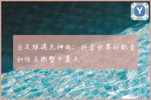 当足球遇见神曲：抖音世界杯配音如何点燃整个夏天