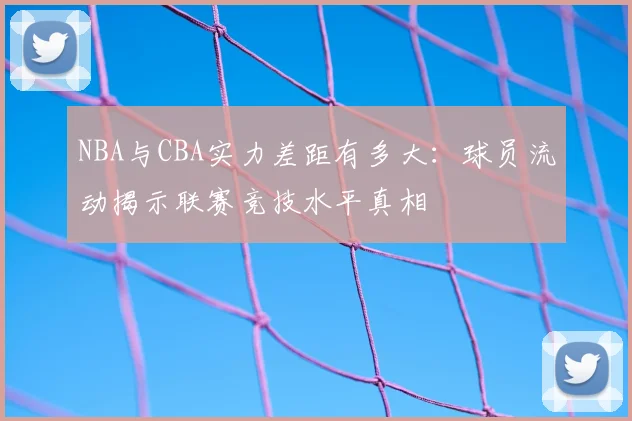 NBA与CBA实力差距有多大:球员流动揭示联赛竞技水平真相
