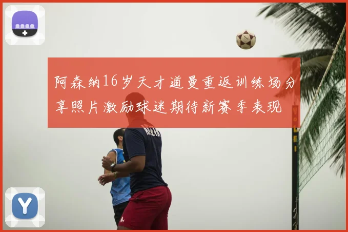 阿森纳16岁天才道曼重返训练场分享照片激励球迷期待新赛季表现