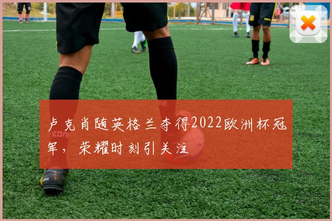 卢克肖随英格兰夺得2022欧洲杯冠军，荣耀时刻引关注