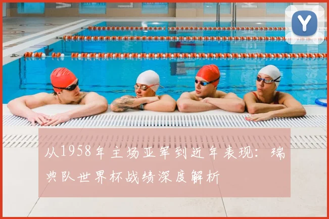 从1958年主场亚军到近年表现：瑞典队世界杯战绩深度解析
