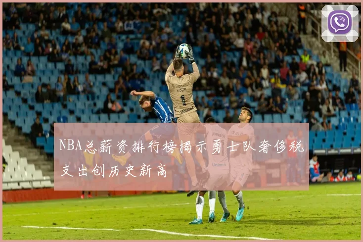 NBA总薪资排行榜揭示勇士队奢侈税支出创历史新高