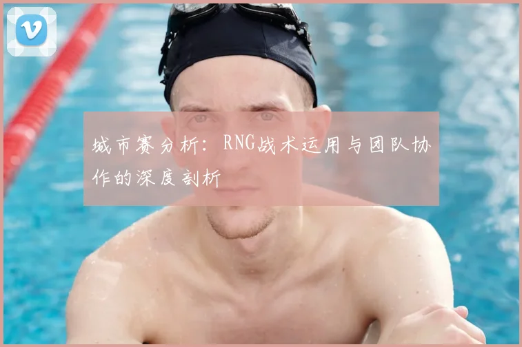 城市赛分析：RNG战术运用与团队协作的深度剖析