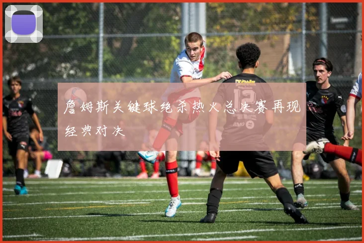 詹姆斯关键球绝杀热火总决赛再现经典对决