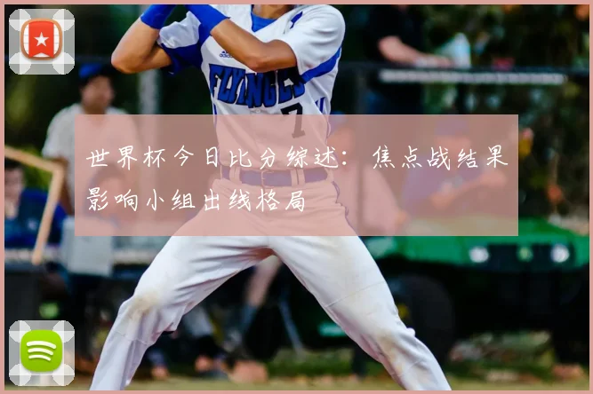 世界杯今日比分综述：焦点战结果影响小组出线格局