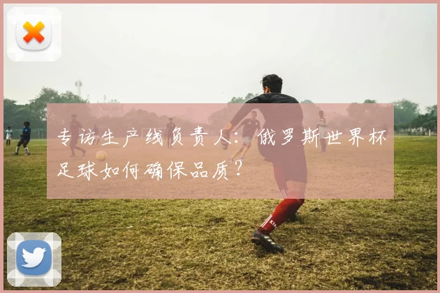 专访生产线负责人:俄罗斯世界杯足球如何确保品质?