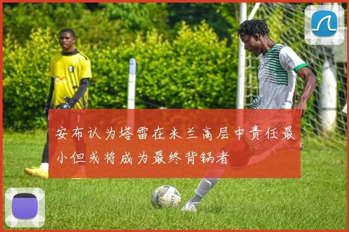 安布认为塔雷在米兰高层中责任最小但或将成为最终背锅者