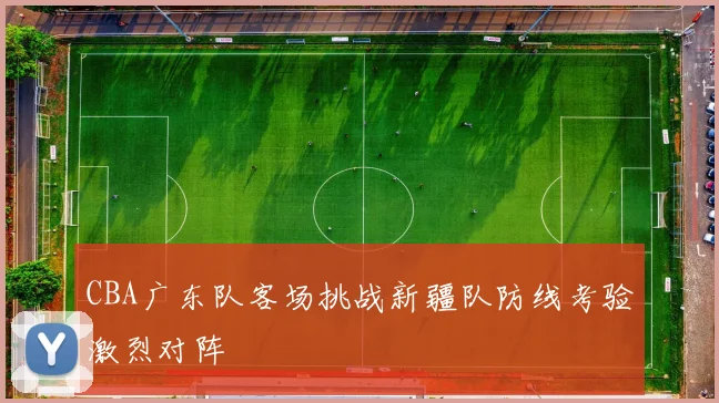 CBA广东队客场挑战新疆队防线考验激烈对阵
