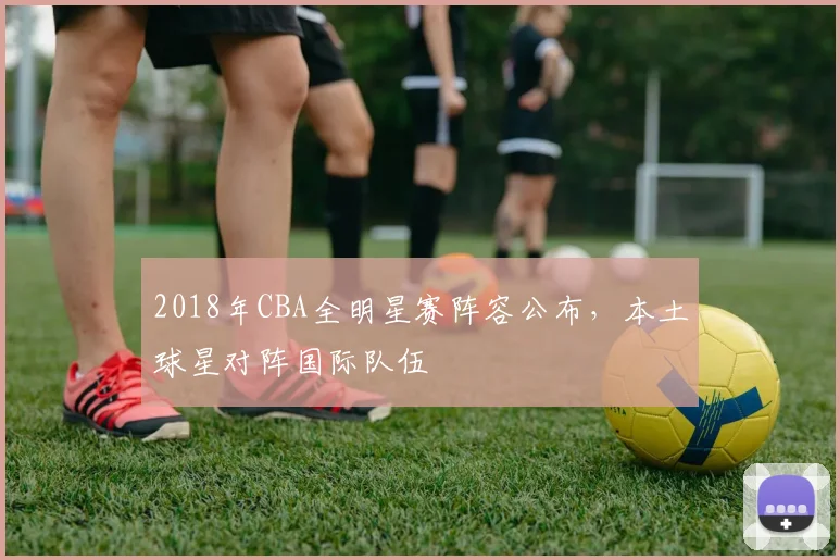 2018年CBA全明星赛阵容公布，本土球星对阵国际队伍