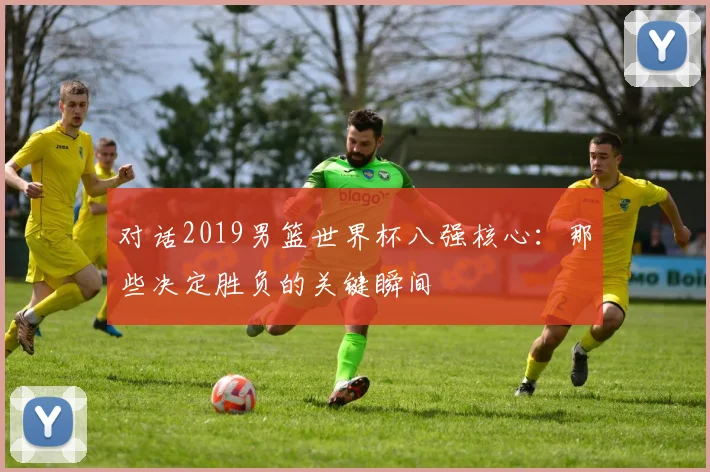 对话2019男篮世界杯八强核心：那些决定胜负的关键瞬间