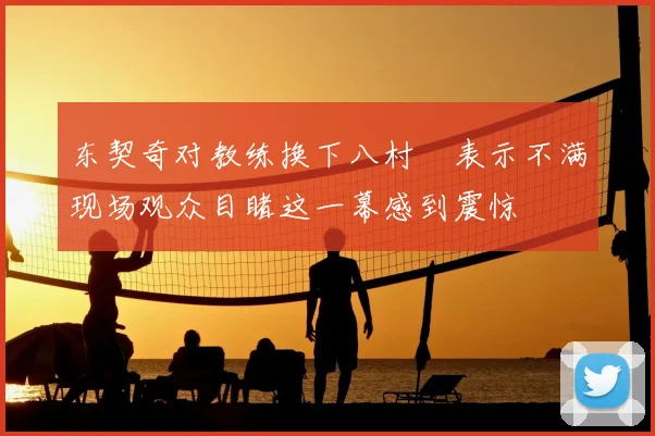 东契奇对教练换下八村塁表示不满现场观众目睹这一幕感到震惊