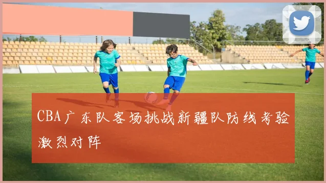 CBA广东队客场挑战新疆队防线考验激烈对阵
