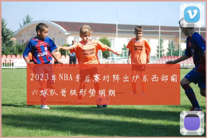 2023年NBA季后赛对阵出炉东西部前六球队晋级形势明朗