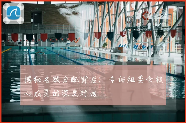 揭秘名额分配背后：专访组委会核心成员的深度对话