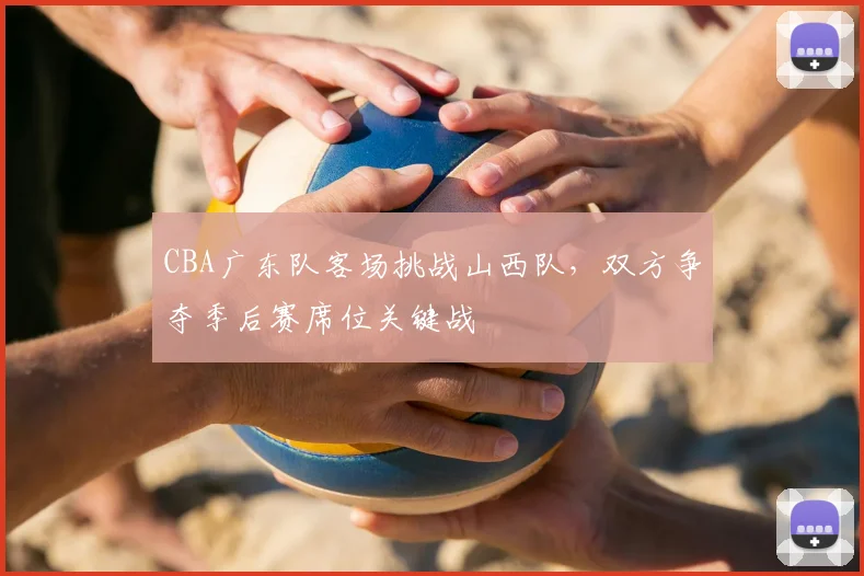 CBA广东队客场挑战山西队，双方争夺季后赛席位关键战