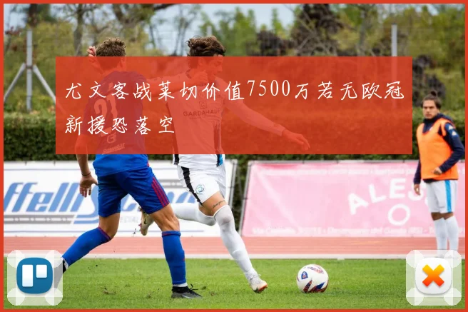 尤文客战莱切价值7500万若无欧冠新援恐落空