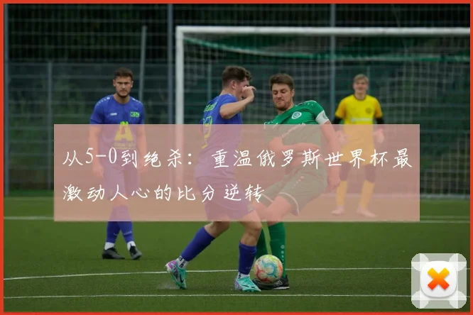 从5-0到绝杀：重温俄罗斯世界杯最激动人心的比分逆转