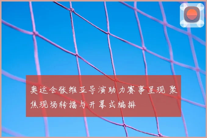 奥运会张维亚导演助力赛事呈现 聚焦现场转播与开幕式编排