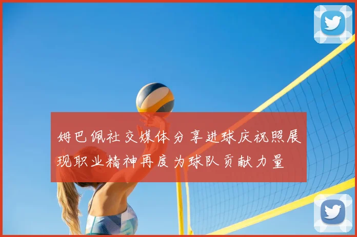 姆巴佩社交媒体分享进球庆祝照展现职业精神再度为球队贡献力量