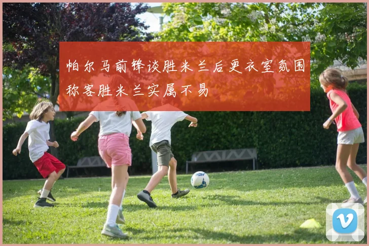 帕尔马前锋谈胜米兰后更衣室氛围称客胜米兰实属不易