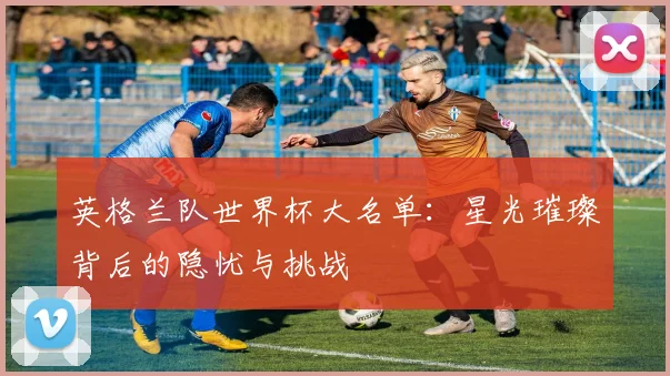 英格兰队世界杯大名单：星光璀璨背后的隐忧与挑战