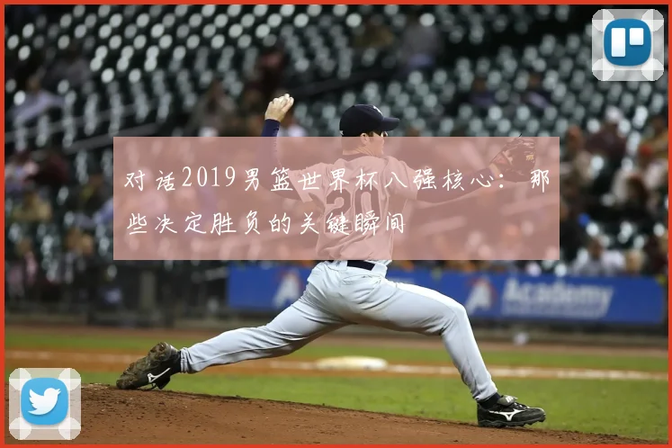 对话2019男篮世界杯八强核心：那些决定胜负的关键瞬间