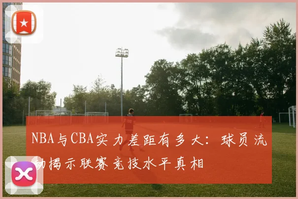 NBA与CBA实力差距有多大:球员流动揭示联赛竞技水平真相