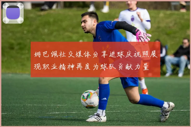 姆巴佩社交媒体分享进球庆祝照展现职业精神再度为球队贡献力量