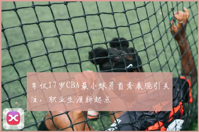 年仅17岁CBA最小球员首秀表现引关注，职业生涯新起点